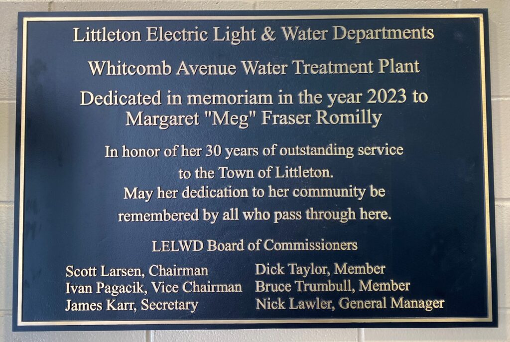 Littleton Electric Light & Water Departments
Whitcomb Avenue Water Treatment Plant
Dedicated in memoriam in the year 2023 to Margaret 'Meg' Fraser Romilly
In honor of her 30 years of outstanding service to the Town of Littleton
May her dedication live forever in our community be remembered by all who pass through here.
LEWLD Board of Commissioners
Scott Jansen, Chairman
Ivan Pagovich, Vice Chairman
James Karr, Secretary
Dick Taylor, Member
Bruce Trumbull, Member
Nick Lavin, General Manager